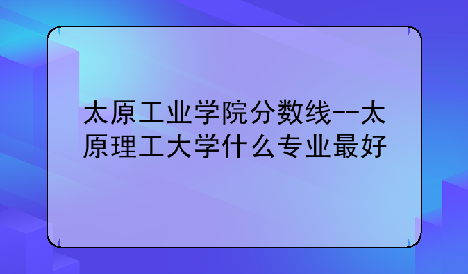 太原工业学院分数线--太原理工大学什么专业最好