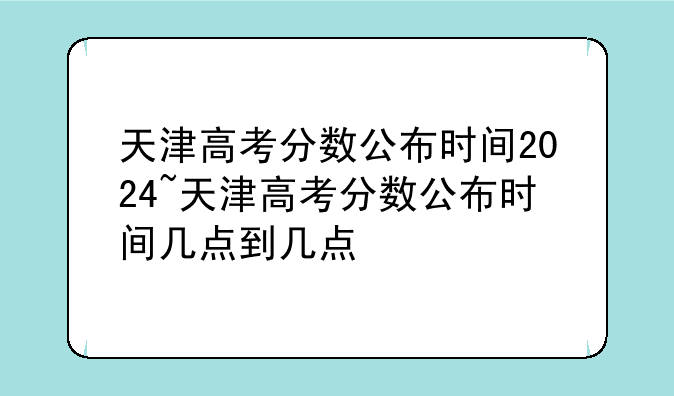 天津高考分数公布时间2024~天津高考分数公布时间几点到几点
