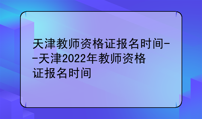 天津教师资格证报名时间--天津2022年教师资格证报名时间