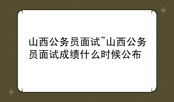 山西公务员面试~山西公务员面试成绩什么时候公布