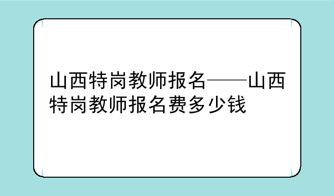 山西特岗教师报名——山西特岗教师报名费多少钱