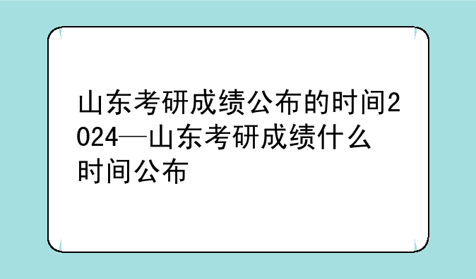 山东考研成绩公布的时间2024—山东考研成绩什么时间公布