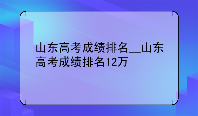 山东高考成绩排名__山东高考成绩排名12万