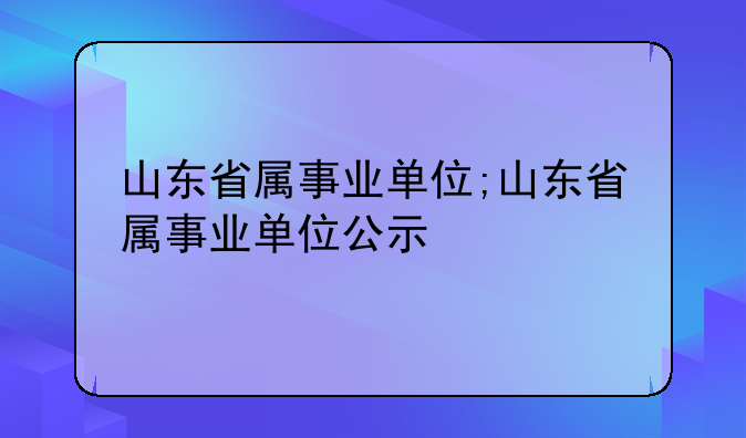 山东省属事业单位;山东省属事业单位公示