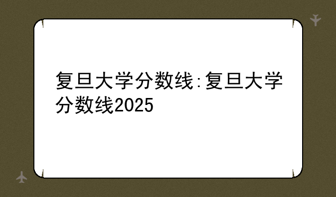 复旦大学分数线:复旦大学分数线2025