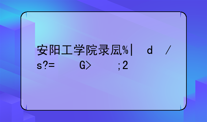 安阳工学院录取查询:安阳工业学院录取