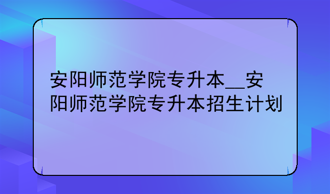 安阳师范学院专升本__安阳师范学院专升本招生计划