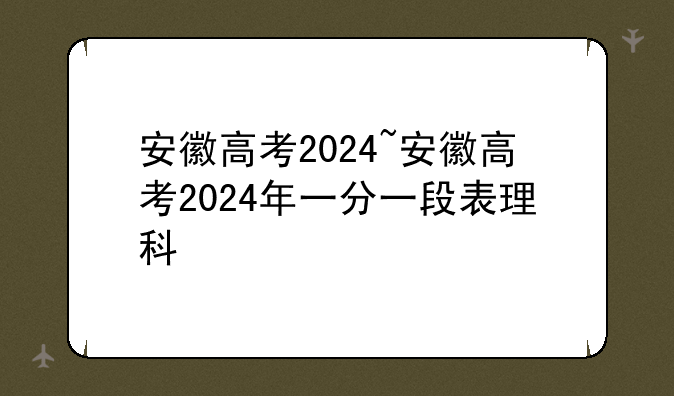 安徽高考2024~安徽高考2024年一分一段表理科