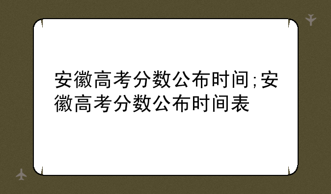 安徽高考分数公布时间;安徽高考分数公布时间表