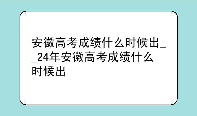 安徽高考成绩什么时候出__24年安徽高考成绩什么时候出