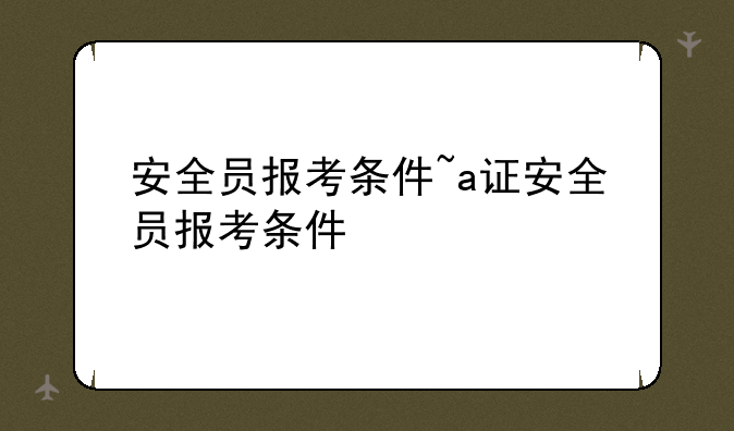 安全员报考条件~a证安全员报考条件