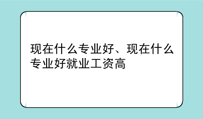 现在什么专业好、现在什么专业好就业工资高