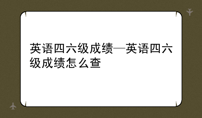 英语四六级成绩—英语四六级成绩怎么查