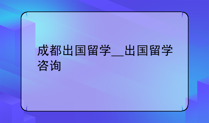 成都出国留学__出国留学咨询