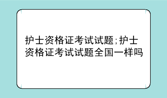护士资格证考试试题;护士资格证考试试题全国一样吗