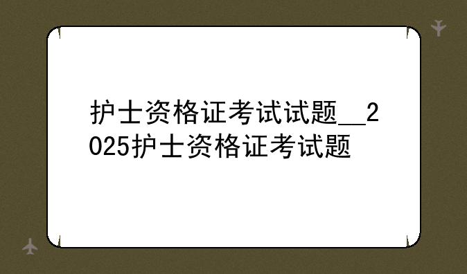 护士资格证考试试题__2025护士资格证考试题