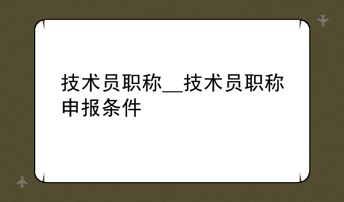 技术员职称__技术员职称申报条件