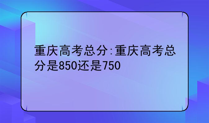 重庆高考总分:重庆高考总分是850还是750