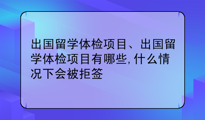 出国留学体检项目、出国留学体检项目有哪些,什么情况下会被拒签