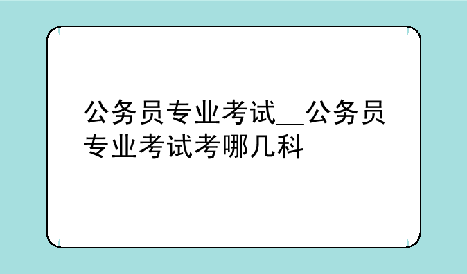 公务员专业考试__公务员专业考试考哪几科