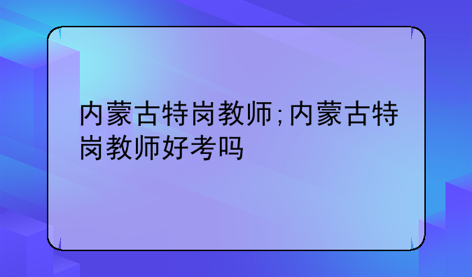 内蒙古特岗教师;内蒙古特岗教师好考吗