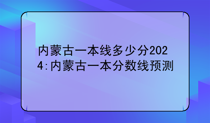 内蒙古一本线多少分2024:内蒙古一本分数线预测