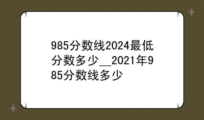 985分数线2024最低分数多少__2021年985分数线多少